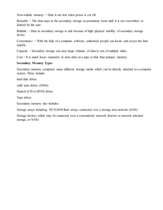 Non-volatile memory − Data is not lost when power is cut off.
Reusable − The data stays in the secondary storage on permanent basis until it is not overwritten or
deleted by the user.
Reliable − Data in secondary storage is safe because of high physical stability of secondary storage
device.
Convenience − With the help of a computer software, authorised people can locate and access the data
quickly.
Capacity − Secondary storage can store large volumes of data in sets of multiple disks.
Cost − It is much lesser expensive to store data on a tape or disk than primary memory.
Secondary Memory Types
Secondary memory comprises many different storage media which can be directly attached to a computer
system. These include:
hard disk drives
solid state drives (SSDs)
Optical (CD or DVD) drives
Tape drives
Secondary memory also includes:
Storage arrays including 3D NAND flash arrays connected over a storage area network (SAN)
Storage devices which may be connected over a conventional network (known as network attached
storage, or NAS)
 