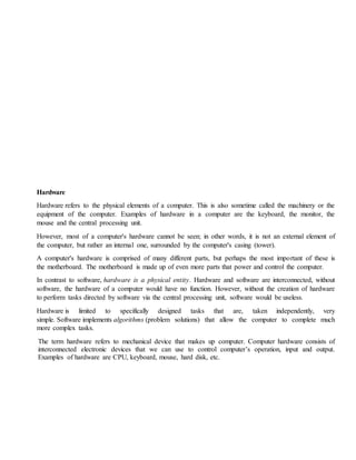 Hardware
Hardware refers to the physical elements of a computer. This is also sometime called the machinery or the
equipment of the computer. Examples of hardware in a computer are the keyboard, the monitor, the
mouse and the central processing unit.
However, most of a computer's hardware cannot be seen; in other words, it is not an external element of
the computer, but rather an internal one, surrounded by the computer's casing (tower).
A computer's hardware is comprised of many different parts, but perhaps the most important of these is
the motherboard. The motherboard is made up of even more parts that power and control the computer.
In contrast to software, hardware is a physical entity. Hardware and software are interconnected, without
software, the hardware of a computer would have no function. However, without the creation of hardware
to perform tasks directed by software via the central processing unit, software would be useless.
Hardware is limited to specifically designed tasks that are, taken independently, very
simple. Software implements algorithms (problem solutions) that allow the computer to complete much
more complex tasks.
The term hardware refers to mechanical device that makes up computer. Computer hardware consists of
interconnected electronic devices that we can use to control computer’s operation, input and output.
Examples of hardware are CPU, keyboard, mouse, hard disk, etc.
 