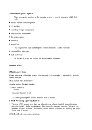 Command-Interpreter System
• Many commands are given to the operating system by control statements which deal
with:
✦ process creation and management
✦ I/O handling
✦ secondary-storage management
✦ main-memory management
✦ file-system access
✦ protection
✦ networking
• The program that reads and interprets control statements is called variously:
✦ command-line interpreter
✦ shell (in UNIX)
• Its function is to get and execute the next command statement.
Evolution of OS:
1.Mainframe Systems
Reduce setup time by batching similar jobs Automatic job sequencing – automatically transfers
control from one
job to another. First rudimentary
operating system. Resident monitor
initial control in
monitor
control transfers to job
when job completes control transfers pack to monitor
2. Batch Processing Operating System:
This type of OS accepts more than one jobs and these jobs are batched/ grouped together
according to their similar requirements. This is done by computer operator. Whenever the
computer becomes available, the batched jobs are sent for execution and gradually the output
is sent back to the user.
It allowed only one program at a time.
 