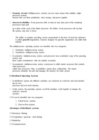 Economy of scale: Multiprocessor systems can save more money than multiple single-
processor systems,
because they can share peripherals, mass storage, and power supplies.
Increased reliability: If one processor fails to done its task, then each of the remaining
processors must pick
up a share of the work of the failed processor. The failure of one processor will not halt
the system, only slow it down.
The ability to continue providing service proportional to the level of surviving hardware
is called graceful degradation. Systems designed for graceful degradation are called fault
tolerant.
The multiprocessor operating systems are classified into two categories:
1. Symmetric multiprocessing system
2. Asymmetric multiprocessing system
In symmetric multiprocessing system, each processor runs an identical copy of the operating
system, and
these copies communicate with one another as needed.
In asymmetric multiprocessing system, a processor is called master processor that controls
other processors
called slave processor. Thus, it establishes master-slave relationship. The master
processor schedules the jobs and manages the memory for entire system.
5. Distributed Operating Systems
In distributed system, the different machines are connected in a network and each machine
has its own
processor and own local memory.
In this system, the operating systems on all the machines work together to manage the
collective network
resource.
It can be classified into two categories:
1. Client-Server systems
2. Peer-to-Peer systems
Advantages of distributed systems.
Resources Sharing
Computation speed up – load sharing
Reliability
Communications
 