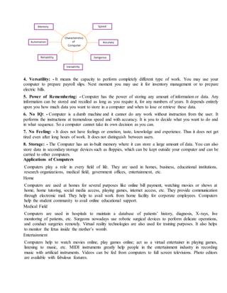 4. Versatility: - It means the capacity to perform completely different type of work. You may use your
computer to prepare payroll slips. Next moment you may use it for inventory management or to prepare
electric bills.
5. Power of Remembering: - Computer has the power of storing any amount of information or data. Any
information can be stored and recalled as long as you require it, for any numbers of years. It depends entirely
upon you how much data you want to store in a computer and when to lose or retrieve these data.
6. No IQ: - Computer is a dumb machine and it cannot do any work without instruction from the user. It
performs the instructions at tremendous speed and with accuracy. It is you to decide what you want to do and
in what sequence. So a computer cannot take its own decision as you can.
7. No Feeling: - It does not have feelings or emotion, taste, knowledge and experience. Thus it does not get
tired even after long hours of work. It does not distinguish between users.
8. Storage: - The Computer has an in-built memory where it can store a large amount of data. You can also
store data in secondary storage devices such as floppies, which can be kept outside your computer and can be
carried to other computers.
Applications of Computers
Computers play a role in every field of life. They are used in homes, business, educational institutions,
research organizations, medical field, government offices, entertainment, etc.
Home
Computers are used at homes for several purposes like online bill payment, watching movies or shows at
home, home tutoring, social media access, playing games, internet access, etc. They provide communication
through electronic mail. They help to avail work from home facility for corporate employees. Computers
help the student community to avail online educational support.
Medical Field
Computers are used in hospitals to maintain a database of patients’ history, diagnosis, X-rays, live
monitoring of patients, etc. Surgeons nowadays use robotic surgical devices to perform delicate operations,
and conduct surgeries remotely. Virtual reality technologies are also used for training purposes. It also helps
to monitor the fetus inside the mother’s womb.
Entertainment
Computers help to watch movies online, play games online; act as a virtual entertainer in playing games,
listening to music, etc. MIDI instruments greatly help people in the entertainment industry in recording
music with artificial instruments. Videos can be fed from computers to full screen televisions. Photo editors
are available with fabulous features.
 