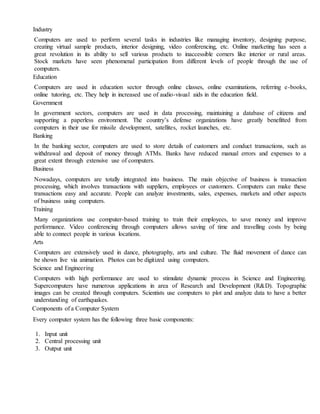 Industry
Computers are used to perform several tasks in industries like managing inventory, designing purpose,
creating virtual sample products, interior designing, video conferencing, etc. Online marketing has seen a
great revolution in its ability to sell various products to inaccessible corners like interior or rural areas.
Stock markets have seen phenomenal participation from different levels of people through the use of
computers.
Education
Computers are used in education sector through online classes, online examinations, referring e-books,
online tutoring, etc. They help in increased use of audio-visual aids in the education field.
Government
In government sectors, computers are used in data processing, maintaining a database of citizens and
supporting a paperless environment. The country’s defense organizations have greatly benefitted from
computers in their use for missile development, satellites, rocket launches, etc.
Banking
In the banking sector, computers are used to store details of customers and conduct transactions, such as
withdrawal and deposit of money through ATMs. Banks have reduced manual errors and expenses to a
great extent through extensive use of computers.
Business
Nowadays, computers are totally integrated into business. The main objective of business is transaction
processing, which involves transactions with suppliers, employees or customers. Computers can make these
transactions easy and accurate. People can analyze investments, sales, expenses, markets and other aspects
of business using computers.
Training
Many organizations use computer-based training to train their employees, to save money and improve
performance. Video conferencing through computers allows saving of time and travelling costs by being
able to connect people in various locations.
Arts
Computers are extensively used in dance, photography, arts and culture. The fluid movement of dance can
be shown live via animation. Photos can be digitized using computers.
Science and Engineering
Computers with high performance are used to stimulate dynamic process in Science and Engineering.
Supercomputers have numerous applications in area of Research and Development (R&D). Topographic
images can be created through computers. Scientists use computers to plot and analyze data to have a better
understanding of earthquakes.
Components of a Computer System
Every computer system has the following three basic components:
1. Input unit
2. Central processing unit
3. Output unit
 