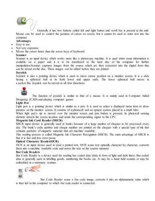 Generally it has two buttons called left and right button and scroll bar is present at the mid.
Mouse can be used to control the position of cursor on screen, but it cannot be used to enter text into the
computer
Advantages
 Easy to use
 Not very expensive
 Moves the cursor faster than the arrow keys of keyboard.
Scanner
Scanner is an input device which works more like a photocopy machine. It is used when some information is
available on a paper and it is to be transferred to the hard disc of the computer for further
manipulation.Scanner captures images from the source which are then converted into the digital form that
can be stored on the disc. These images can be edited before they are printed.
Joystick
Joystick is also a pointing device which is used to move cursor position on a monitor screen. It is a stick
having a spherical ball at its both lower and upper ends. The lower spherical ball moves in
a socket.The Joystick can be moved in all four directions.
The function of joystick is similar to that of a mouse. It is mainly used in Computer Aided
Designing (CAD) and playing computer games.
Light Pen
Light pen is a pointing device which is similar to a pen. It is used to select a displayed menu item or draw
pictures on the monitor screen. It consists of a photocell and an optical system placed in a small tube.
When light pen’s tip is moved over the monitor screen and pen button is pressed, its photocell sensing
element detects the screen location and sends the corresponding signal to the CPU.
Magnetic Ink Card Reader (MICR)
MICR input device is generally used in banks because of a large number of cheques to be processed every
day. The bank’s code number and cheque number are printed on the cheques with a special type of ink that
contains particles of magnetic material that are machine readable.
This reading process is called Magnetic Ink Character Recognition (MICR). The main advantage of MICR is
that it is fast and less error prone.
Optical Character Reader(OCR)
OCR is an input device used to read a printed text. OCR scans text optically character by character, converts
them into a machine readable code and stores the text on the system memory.
Bar Code Readers
Bar Code Reader is a device used for reading bar coded data (data in form of light and dark lines). Bar coded
data is generally used in labelling goods, numbering the books etc. It may be a hand held scanner or may be
embedded in a stationary scanner.
Bar Code Reader scans a bar code image, converts it into an alphanumeric value which
is then fed to the computer to which bar code reader is connected.
 