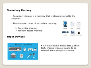 Secondary Memory
• Secondary storage is a memory that is stored external to the
computer.
• There are two types of secondary memory.
 Sequential memory
 Random access memory
Input Devices
• An input device allows data such as
text, images, video or sound to be
entered into a computer system.
 