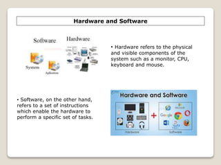 Hardware and Software
• Software, on the other hand,
refers to a set of instructions
which enable the hardware to
perform a specific set of tasks.
• Hardware refers to the physical
and visible components of the
system such as a monitor, CPU,
keyboard and mouse.
 