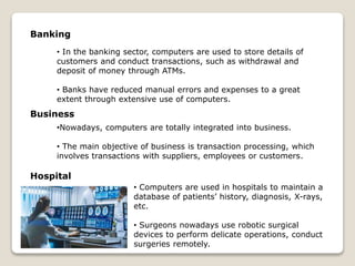 • In the banking sector, computers are used to store details of
customers and conduct transactions, such as withdrawal and
deposit of money through ATMs.
• Banks have reduced manual errors and expenses to a great
extent through extensive use of computers.
•Nowadays, computers are totally integrated into business.
• The main objective of business is transaction processing, which
involves transactions with suppliers, employees or customers.
Banking
Business
Hospital
• Computers are used in hospitals to maintain a
database of patients’ history, diagnosis, X-rays,
etc.
• Surgeons nowadays use robotic surgical
devices to perform delicate operations, conduct
surgeries remotely.
 
