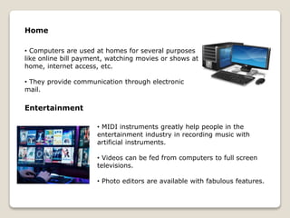 Home
• Computers are used at homes for several purposes
like online bill payment, watching movies or shows at
home, internet access, etc.
• They provide communication through electronic
mail.
Entertainment
• MIDI instruments greatly help people in the
entertainment industry in recording music with
artificial instruments.
• Videos can be fed from computers to full screen
televisions.
• Photo editors are available with fabulous features.
 