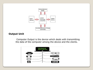 Output Unit
Computer Output is the device which deals with transmitting
the data of the computer among the device and the clients.
 