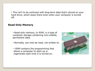 • This isn't to be confused with long-term data that's stored on your
hard drive, which stays there even when your computer is turned
off.
Read Only Memory
• Read-only memory, or ROM, is a type of
computer storage containing non-volatile,
permanent data.
• Normally, can only be read, not written to.
• ROM contains the programming that
allows a computer to start up or
regenerate each time it is turned on.
 