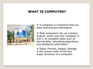  A computer is a machine that can
store and process information.
 Most computers rely on a binary
system, which uses two variables, 0
and 1, to complete tasks such as
storing data, calculating algorithms,
and displaying information.
WHAT IS COMPUTER?
 Input, Process, Output, Storage
is the correct order of the four
major functions of a computer.
 