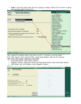  Under: Choose the group name from list of groups as Sundry debtors (You can move to group
name pressing upper or lower key).
After entering the required details, press enter or Ctrl+A / A:Accept to save the details.
Note: After creation of new group in Tally, created group displays under the list of groups.
Also create other groups using above procedure
 South-India-debtors under Sundry Debtors
 Bangalore debtors, Vijayawada debtors and Hyderabad Debtors under South India Debtors
 ABC limited and Tech Solutions under Bangalore Debtors.
 