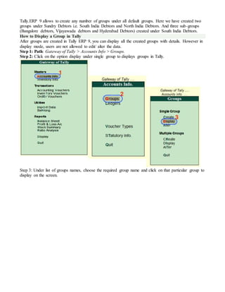 Tally.ERP 9 allows to create any number of groups under all default groups. Here we have created two
groups under Sundry Debtors i.e. South India Debtors and North India Debtors. And three sub-groups
(Bangalore debtors, Vijayawada debtors and Hyderabad Debtors) created under South India Debtors.
How to Display a Group in Tally
After groups are created in Tally ERP 9, you can display all the created groups with details. However in
display mode, users are not allowed to edit/ alter the data.
Step 1: Path: Gateway of Tally > Accounts Info > Groups.
Step 2: Click on the option display under single group to displays groups in Tally.
Step 3: Under list of groups names, choose the required group name and click on that particular group to
display on the screen.
 