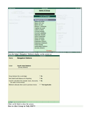 Now the ledger (Bangalore Debtors) display on the screen as
Click on Q: Quit to close the screen.
How to Alter Group in Tally ERP 9
 