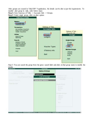 After groups are created in Tally.ERP 9 application, the details can be alter as per the requirements. To
modify/ alter group in tally, refer below steps:
Step 1: Goto Gateway of Tally -> Accounts Info –> Groups.
Step 2: Under single group, click on alter option.
Step 3: You can search the group from the given search field and click on that group name to modify the
details.
 