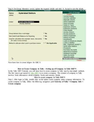Step 4: On Group Alteration screen, update the required details and click A: Accept to save the details.
Now learn how to create ledgers for ABC li
How to Create Company in Tally – Setting up of Company in Tally ERP 9
In this Tally ERP 9 tutorial, you will learn how to create company in Tally step by step simple methods.
The first step to get started in Tally ERP 9 is to create a company. The creation of company in Tally
involves basic information about company, books and currency details.
How to create company in Tally ERP 9
Step 1: After login to Tally, double click on the option create company under company information. To
create company in Tally, follow the following navigation path Gateway of Tally > Company Info >
Create company
 