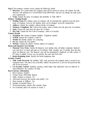 Step 3: On company creation screen, update the following details
1. Directory: It is a path where the company date will be stored on system. By default, the tally
directory will updated as C:UsersPublicTally.ERP9Data and you can change the path as per
your requirements.
2. Name: Update the name of company that identifies in Tally ERP 9.
Primary Mailing Details
1. Mailing Name:The mailing name of company will be automatically updated as per the given
name of company, however the mailing name can be changed as per the requirements.
2. Address: Update the complete address details of company
3. Statutory Compliance for: Choose the country name as India from the given list of countries.
4. State: Choose the state from the given list of states.
5. Pin Code: Update the Pin Code of company, where it is located.
Contact Details
1. Telephone No: Update Company landline/ Telephone number
2. E-Mail: Update the company e-mail id
3. Mobile No: Mobile number for contacting
4. Fax no: Update the Fax number
5. Website: Update the official website address of company
Books and Financial Year Details
1. Financial Year From: Update the financial year starting date, all Indian companies financial
year start from 1st April and ends on 31st March. Tally considers the 12 months from the date
given for financial year. The financial year will be automatically displayed on Tally system, if
FY starts in middle of year, you can specify the exact date from here.
2. Books Beginning from: Specify the books beginning date.
Security Control
1. Tally Vault Password: By enabling Tally vault password, the company data is secured in an
encrypted form. The data is not accessible without the password, if you lost the password that
will be not recovered.
2. Use Security Control: Enabling securing control helps only authorized users are allowed to
enter/edit/delete the vouchers on Tally.
Base Currency Information
1. Base Currency Symbol:
2. Formal Name: INR (India Rupees
3. Suffix Symbol to Amount: No
4. Add spaces between the amount and symbol: Yes
5. Show amount in Millions: Yes
6. Number of decimal Places: 2
7. Word representing amount after decimal: Paisa
8. No of decimal places for amount in words: 2
 