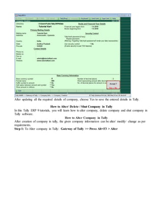 After updating all the required details of company, choose Yes to save the entered details in Tally.
How to Alter/ Delete / Shut Company in Tally
In this Tally ERP 9 tutorials, you will learn how to alter company, delate company and shut company in
Tally software.
How to Alter Company in Tally
After creation of company in tally, the given company information can be alter/ modify/ change as per
requirements.
Step 1: To Alter company in Tally: Gateway of Tally >> Press Alt+F3 > Alter
 