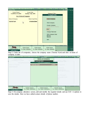 Step 2: Under list of companies, choose the company name (Tutorial Kart) and click on name of
company to alter.
Step 3: On company alteration screen, add and modify the required details and use Ctrl+ A options to
save the details. Here we have added contact details of phone number.
 