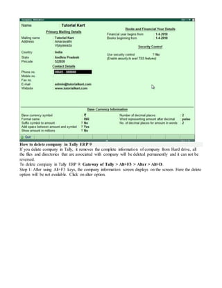 How to delete company in Tally ERP 9
If you delate company in Tally, it removes the complete information of company from Hard drive, all
the files and directories that are associated with company will be deleted permanently and it can not be
reversed.
To delete company in Tally ERP 9: Gateway of Tally > Alt+F3 > Alter > Alt+D.
Step 1: After using Alt+F3 keys, the company information screen displays on the screen. Here the delete
option will be not available. Click on alter option.
 