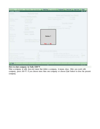 How to shut company in Tally ERP 9
Shut a company in tally does not mean that delete a company, it means close. After you work with
company, press Alt+F1 if you choose more than one company or choose Quit button to close the present
company.
 