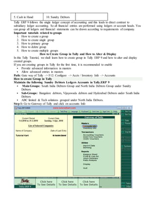 5. Cash in Hand 10. Sundry Debtors
Tally ERP 9 follows the single ledger concept of accounting and this leads to direct contrast to
subsidiary ledger accounting. So all financial entries are performed using ledgers or account heads. You
can group all ledgers and financial statements can be drawn according to requirements of company.
Important tutorials related to groups
1. How to create a group
2. How to create single group
3. How to primary group
4. How to delete group
5. How to create multiple groups
How to Create Group in Tally and How to Alter & Display
In this Tally Tutorial, we shall learn how to create group in Tally ERP 9 and how to alter and display
created groups.
If you are creating groups in Tally for the first time, it is recommended to enable
 Provide advanced information in masters
 Allow advanced entries in masters
Path: Gate way of Tally –> F12: Configure –> Accts / Inventory Info –> Accounts
How to create Group in Tally
Maintain the following Sundry Debtors Ledgers Accounts in Tally.ERP 9
 Main Groups: South India Debtors Group and North India Debtors Group under Sundry
Debtors
 Sub-Groups: Bangalore debtors, Vijayawada debtors and Hyderabad Debtors under South India
Debtors
 ABC limited & Tech solutions grouped under North India Debtors.
Step 1: Go to Gateway of Tally and click on accounts Info
 