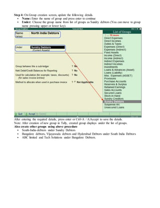 Step 4: On Group creation screen, update the following details.
 Name: Enter the name of group and press enter to continue
 Under: Choose the group name from list of groups as Sundry debtors (You can move to group
name pressing upper or lower key).
After entering the required details, press enter or Ctrl+A / A:Accept to save the details.
Note: After creation of new group in Tally, created group displays under the list of groups.
Also create other groups using above procedure
 South-India-debtors under Sundry Debtors
 Bangalore debtors, Vijayawada debtors and Hyderabad Debtors under South India Debtors
 ABC limited and Tech Solutions under Bangalore Debtors.
 