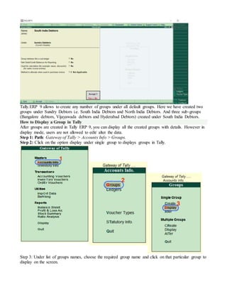 Tally.ERP 9 allows to create any number of groups under all default groups. Here we have created two
groups under Sundry Debtors i.e. South India Debtors and North India Debtors. And three sub-groups
(Bangalore debtors, Vijayawada debtors and Hyderabad Debtors) created under South India Debtors.
How to Display a Group in Tally
After groups are created in Tally ERP 9, you can display all the created groups with details. However in
display mode, users are not allowed to edit/ alter the data.
Step 1: Path: Gateway of Tally > Accounts Info > Groups.
Step 2: Click on the option display under single group to displays groups in Tally.
Step 3: Under list of groups names, choose the required group name and click on that particular group to
display on the screen.
 