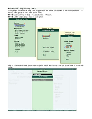 How to Alter Group in Tally ERP 9
After groups are created in Tally.ERP 9 application, the details can be alter as per the requirements. To
modify/ alter group in tally, refer below steps:
Step 1: Goto Gateway of Tally -> Accounts Info –> Groups.
Step 2: Under single group, click on alter option.
Step 3: You can search the group from the given search field and click on that group name to modify the
details.
 