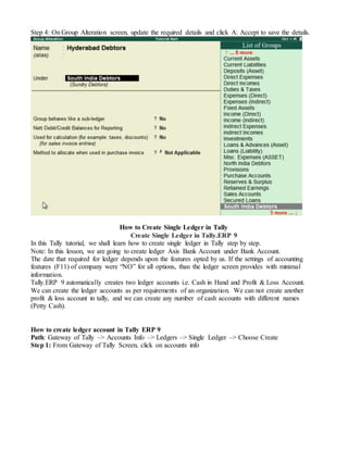 Step 4: On Group Alteration screen, update the required details and click A: Accept to save the details.
How to Create Single Ledger in Tally
Create Single Ledger in Tally.ERP 9
In this Tally tutorial, we shall learn how to create single ledger in Tally step by step.
Note: In this lesson, we are going to create ledger Axis Bank Account under Bank Account.
The date that required for ledger depends upon the features opted by us. If the settings of accounting
features (F11) of company were “NO” for all options, than the ledger screen provides with minimal
information.
Tally.ERP 9 automatically creates two ledger accounts i.e. Cash in Hand and Profit & Loss Account.
We can create the ledger accounts as per requirements of an organization. We can not create another
profit & loss account in tally, and we can create any number of cash accounts with different names
(Petty Cash).
How to create ledger account in Tally ERP 9
Path: Gateway of Tally –> Accounts Info –> Ledgers –> Single Ledger –> Choose Create
Step 1: From Gateway of Tally Screen, click on accounts info
 