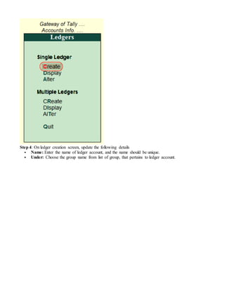 Step 4: On ledger creation screen, update the following details
 Name: Enter the name of ledger account, and the name should be unique.
 Under: Choose the group name from list of group, that pertains to ledger account.
 