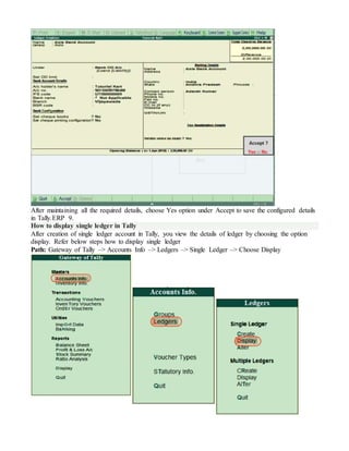 After maintaining all the required details, choose Yes option under Accept to save the configured details
in Tally.ERP 9.
How to display single ledger in Tally
After creation of single ledger account in Tally, you view the details of ledger by choosing the option
display. Refer below steps how to display single ledger
Path: Gateway of Tally –> Accounts Info –> Ledgers –> Single Ledger –> Choose Display
 
