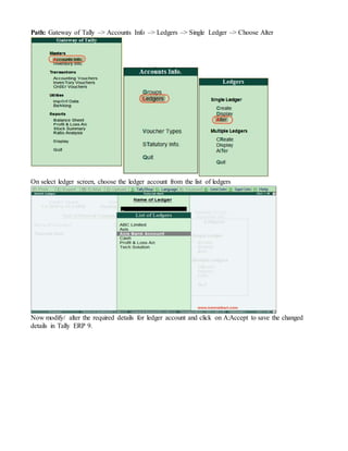 Path: Gateway of Tally –> Accounts Info –> Ledgers –> Single Ledger –> Choose Alter
On select ledger screen, choose the ledger account from the list of ledgers
Now modify/ alter the required details for ledger account and click on A:Accept to save the changed
details in Tally ERP 9.
 