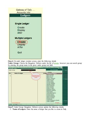 Step 4: On multi ledger creation screen, enter the following details
Under Group: Choose the Bangalore Debtors under the list of groups, however you can search group
by entering the group name in the given under group text field.
Step 5: Under Group: Bangalore Debtors screen, update the following details.
1. Name of Ledgers: Enter the name of ledger that you like to create in Tally
 