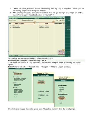 2. Under: The under group field will be automatically filled by Tally as Bangalore Debtors ( As we
are creating ledgers under Bangalore Debtors).
3. After entering the details, press enter to continue. You will get messages as Accept: Yes or No,
choose Yes to accept the updated details in Tally.ERP 9.
Successfully we have created multiple ledgers in Tally ERP 9.
How to display Multiple Ledgers in Tally.ERP 9
After ledgers are created in Tally application, we can check multiple ledger by choosing the display
option.
Path : Gateway of Tally –> Accounts Info –> Ledgers –> Multiple Ledgers (Display).
On select group screen, choose the group name “Bangalore Debtors” from the list of groups.
 