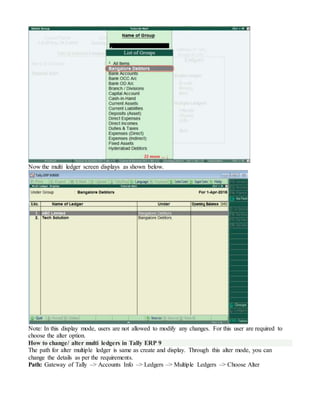 Now the multi ledger screen displays as shown below.
Note: In this display mode, users are not allowed to modify any changes. For this user are required to
choose the alter option.
How to change/ alter multi ledgers in Tally ERP 9
The path for alter multiple ledger is same as create and display. Through this alter mode, you can
change the details as per the requirements.
Path: Gateway of Tally –> Accounts Info –> Ledgers –> Multiple Ledgers –> Choose Alter
 