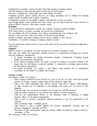 Computerized accounting systems are much faster than manual accounting systems.
The time required to enter data may almost be the same for both systems.
However, a computerized system helps users when tallying the results.
Computers generate reports quickly, and you can change parameters just by clicking and choosing
options instead of adding whole columns of numbers.
Computerized systems are susceptible to glitches and bugs that can slow you down.
Even though manual systems generate data more slowly, you can easily predict how long it will take to
perform different functions when using a manual system.
Reliability
To access the data in computerized systems, the computer’s hardware should be reliable.
If the system freezes or crashes, accessing the records may be impossible.
You can mitigate this risk by updating your software and maintaining your computers well.
However, you never know when your system can be back up and running.
Manual accounting takes place in ledgers that are always available to view and use.
Nonetheless, it is possible to damage or misplace physical records.
You may photocopy manual records to back up the data, but the procedure of backing up digital files is
much easier.
Simplicity
Business owners or accountants do all the calculations in a manual accounting system.
They add and subtract the transactions manually. However, in computerized accounting, the software
does the calculations automatically.
1. In manual accounting, you identify transactions annually. Computerized accounting systems
identify the transactions automatically.
2. In the manual accounting system, one needs to record the balances of accounts manually in the
ledger; thus, the trial balance is prepared manually. A computerized accounting system produces
the trial balance automatically.
3. In manual accounting, you prepare a trial balance when required, but in computerized
accounting, the trial balance is available upon request.
Features of Tally
The features of Tally are as follows:
o Tally is largely considered the best because it is easy to use, has no codes, robust and powerful,
executes in real-time, operates at high speed, and has full-proof online help.
o Tally is also called multi-lingual tally software because Tally ERP 9 supports multi-languages.
In Tally, accounts can be maintained in one language, and reports can be viewed in other
languages.
o Using the Tally, you can create and maintain the accounts up to 99,999 companies.
o Using the feature of payroll, you can automate the employee records management.
o Tally has the synchronization feature, so the transaction which is maintained in multiple
locations offices can be updated automatically.
o Tally is used to generate consolidated financial statements as per the requirements of the
company.
o Tally can manage single or multiple groups.
o Tally software is used to handle financial and inventory management, invoicing, sales and
purchase management, reporting, and MIS.
o The feature of Tally customization makes the software suitable for distinctive business functions.
Advantages of Tally
The advantages of Tally are as follows:
 