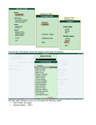 From the list of the groups, choose the required group name for alteration.
On multi ledger alteration screen, you can update the following details
 Add or delete the ledgers
 Opening Balance – Dr/Cr
 