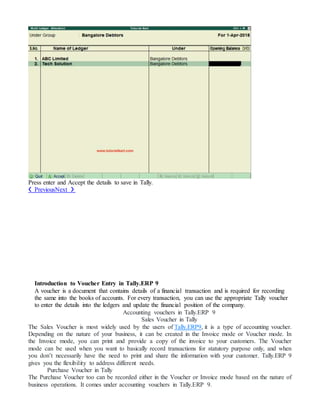 Press enter and Accept the details to save in Tally.
❮ PreviousNext ❯
Introduction to Voucher Entry in Tally.ERP 9
A voucher is a document that contains details of a financial transaction and is required for recording
the same into the books of accounts. For every transaction, you can use the appropriate Tally voucher
to enter the details into the ledgers and update the financial position of the company.
Accounting vouchers in Tally.ERP 9
Sales Voucher in Tally
The Sales Voucher is most widely used by the users of Tally.ERP9, it is a type of accounting voucher.
Depending on the nature of your business, it can be created in the Invoice mode or Voucher mode. In
the Invoice mode, you can print and provide a copy of the invoice to your customers. The Voucher
mode can be used when you want to basically record transactions for statutory purpose only, and when
you don’t necessarily have the need to print and share the information with your customer. Tally.ERP 9
gives you the flexibility to address different needs.
Purchase Voucher in Tally
The Purchase Voucher too can be recorded either in the Voucher or Invoice mode based on the nature of
business operations. It comes under accounting vouchers in Tally.ERP 9.
 