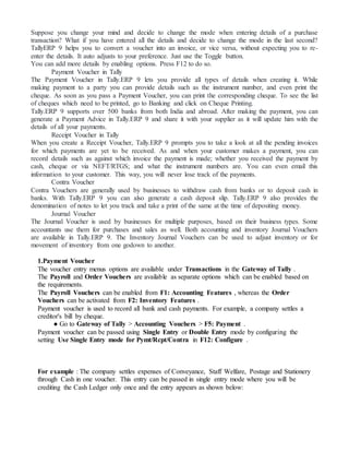 Suppose you change your mind and decide to change the mode when entering details of a purchase
transaction? What if you have entered all the details and decide to change the mode in the last second?
TallyERP 9 helps you to convert a voucher into an invoice, or vice versa, without expecting you to re-
enter the details. It auto adjusts to your preference. Just use the Toggle button.
You can add more details by enabling options. Press F12 to do so.
Payment Voucher in Tally
The Payment Voucher in Tally.ERP 9 lets you provide all types of details when creating it. While
making payment to a party you can provide details such as the instrument number, and even print the
cheque. As soon as you pass a Payment Voucher, you can print the corresponding cheque. To see the list
of cheques which need to be printed, go to Banking and click on Cheque Printing.
Tally.ERP 9 supports over 500 banks from both India and abroad. After making the payment, you can
generate a Payment Advice in Tally.ERP 9 and share it with your supplier as it will update him with the
details of all your payments.
Receipt Voucher in Tally
When you create a Receipt Voucher, Tally.ERP 9 prompts you to take a look at all the pending invoices
for which payments are yet to be received. As and when your customer makes a payment, you can
record details such as against which invoice the payment is made; whether you received the payment by
cash, cheque or via NEFT/RTGS; and what the instrument numbers are. You can even email this
information to your customer. This way, you will never lose track of the payments.
Contra Voucher
Contra Vouchers are generally used by businesses to withdraw cash from banks or to deposit cash in
banks. With Tally.ERP 9 you can also generate a cash deposit slip. Tally.ERP 9 also provides the
denomination of notes to let you track and take a print of the same at the time of depositing money.
Journal Voucher
The Journal Voucher is used by businesses for multiple purposes, based on their business types. Some
accountants use them for purchases and sales as well. Both accounting and inventory Journal Vouchers
are available in Tally.ERP 9. The Inventory Journal Vouchers can be used to adjust inventory or for
movement of inventory from one godown to another.
1.Payment Voucher
The voucher entry menus options are available under Transactions in the Gateway of Tally .
The Payroll and Order Vouchers are available as separate options which can be enabled based on
the requirements.
The Payroll Vouchers can be enabled from F1: Accounting Features , whereas the Order
Vouchers can be activated from F2: Inventory Features .
Payment voucher is used to record all bank and cash payments. For example, a company settles a
creditor's bill by cheque.
● Go to Gateway of Tally > Accounting Vouchers > F5: Payment .
Payment voucher can be passed using Single Entry or Double Entry mode by configuring the
setting Use Single Entry mode for Pymt/Rcpt/Contra in F12: Configure .
For example : The company settles expenses of Conveyance, Staff Welfare, Postage and Stationery
through Cash in one voucher. This entry can be passed in single entry mode where you will be
crediting the Cash Ledger only once and the entry appears as shown below:
 