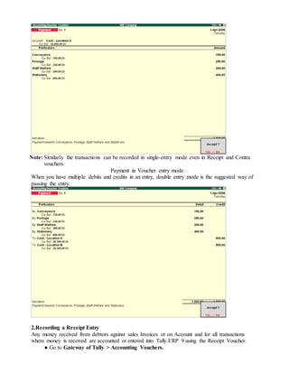 Note: Similarly the transactions can be recorded in single-entry mode even in Receipt and Contra
vouchers.
Payment in Voucher entry mode
When you have multiple debits and credits in an entry, double entry mode is the suggested way of
passing the entry.
2.Recording a Receipt Entry
Any money received from debtors against sales Invoices or on Account and for all transactions
where money is received are accounted or entered into Tally.ERP 9 using the Receipt Voucher.
● Go to Gateway of Tally > Accounting Vouchers.
 