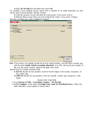 ● Select F6: Receipt from the button bar or press F6.
For example, if your company receives money from a customer for an earlier transaction say sales,
and the same is passed through a Receipt Voucher:
● Credit the customer account and debit the Cash account, if you receive cash or
● Debit the Bank account where you need to deposit the money, if you receive Cheques.
The entry in double-entry mode is displayed as shown:
Note : If you want to set a default account for all your receipt vouchers, you can create a voucher type
with the option Enable default accounting allocation? set to Yes , and record your receipts. In
this case, the receipt vouchers appear in the single entry mode.
Special Keys for Voucher Narration Field
● ALT+R: Recalls the Last narration saved for the first ledger in the voucher, irrespective of
the voucher type.
● CTRL+R: Recalls the Last narration saved for a specific voucher type, irrespective of the
ledger.
Receipt Entry Using Bank
1. Go to Gateway of Tally > Accounting Vouchers > F6: Receipt.
2. In F12: Configure set the option Use Single Entry mode for Pymt/Rcpt/Contra to Yes. The
Bank Allocations screen appears as shown below:
 