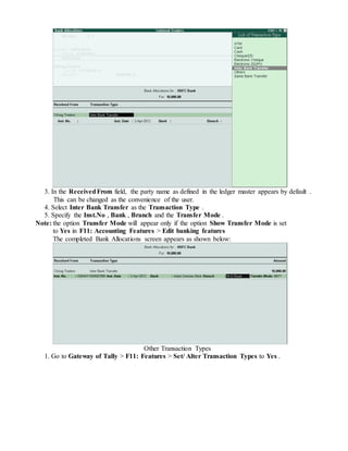 3. In the ReceivedFrom field, the party name as defined in the ledger master appears by default .
This can be changed as the convenience of the user.
4. Select Inter Bank Transfer as the Transaction Type .
5. Specify the Inst.No , Bank , Branch and the Transfer Mode .
Note: the option Transfer Mode will appear only if the option Show Transfer Mode is set
to Yes in F11: Accounting Features > Edit banking features
The completed Bank Allocations screen appears as shown below:
Other Transaction Types
1. Go to Gateway of Tally > F11: Features > Set/ Alter Transaction Types to Yes .
 