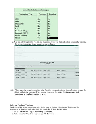 2. You can set the option to Yes for any transaction type. The bank allocation screen after selecting
the various transaction types appears as shown below:
Note: When recording a receipt voucher using bank for two parties, in the bank allocation screen, the
default of both the parties will be captured on setting the option Set ledger-wise bank
allocations in voucher creation to Yes .
3.Create Purchase Vouchers
While recording a purchase transaction, if you want to allocate cost centers, then record the
transaction in voucher mode else enter the transaction in item invoice mode.
1. Go to Gateway of Tally > Accounting Vouchers .
2. In the Voucher Creation screen select F9: Purchase .
 