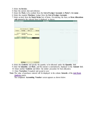 3. Select As Invoice .
4. Enter the current date and reference.
5. Select the Party to be credited from the List of Ledger Accounts in Party’s A/c name .
6. Select the required Purchase Ledger from the List of Ledger Accounts .
7. Select an item from the Stock Items List of Items. On selecting the Item, an Item Allocations
sub screen for the selected Item is displayed as shown.
8. Select the Godown and specify the quantity to be allocated under the Quantity field.
9. Enter the Quantity and Rate , and the amount is automatically displayed in the Amount field.
10. Select another Godown and follow the similar procedure for Item allocation.
11. Enter Narration if required and accept to save
Note: The value of purchases entered will be displayed in the column Inwards of the Job Work
Analysis report.
The completed Accounting Voucher screen appears as shown below:
 