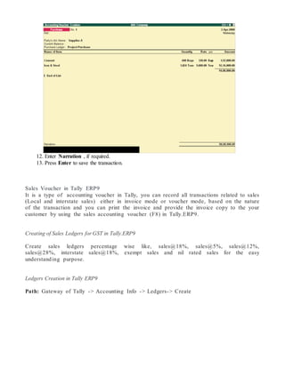 12. Enter Narration , if required.
13. Press Enter to save the transaction.
Sales Voucher in Tally ERP9
It is a type of accounting voucher in Tally, you can record all transactions related to sales
(Local and interstate sales) either in invoice mode or voucher mode, based on the nature
of the transaction and you can print the invoice and provide the invoice copy to the your
customer by using the sales accounting voucher (F8) in Tally.ERP9.
Creating of Sales Ledgers for GST in Tally.ERP9
Create sales ledgers percentage wise like, sales@18%, sales@5%, sales@12%,
sales@28%, interstate sales@18%, exempt sales and nil rated sales for the easy
understanding purpose.
Ledgers Creation in Tally ERP9
Path: Gateway of Tally -> Accounting Info -> Ledgers-> Create
 