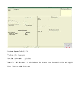 Ledger Name: Sales@18%
Under: Sales Accounts
Is GST Applicable: Applicable
Set/alter GST details: Yes, once enable this feature then the below screen will appear
Press Enter to save the screen
 