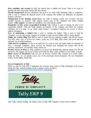 Data reliability and security: In Tally, the entered data is reliable and secure. There is no scope of
entering the data, after being entered into the software.
Payroll management: Several calculations that need to be made while disbursing salary to employees.
Tally is used to maintain the financial record of the company that includes net deduction, net payment,
bonuses, and taxes.
Management in the banking sector: Banks use Tally to manage various user accounts, and also
calculate interests on deposits. Tally support ensures ease in the calculation and makes banking
simpler. Tally Support can make the calculation easy and banking simpler.
Regulation of data across geographical locations: Tally software is used to manage the data of an
organization globally. Tally can bring together all branches of the company and makes the common
calculation for it at large. So no matter which location a company's employee has access, it will be
uniform throughout.
Ease of maintaining a budget: Tally is used to maintain the budget. Tally is used to help the
companies to work and manage expenses by keeping in mind the total budget which is being allotted.
Simple tax returns filing: Tax GST is used to ensure that the company complies with all GST norms.
Tax GST takes care of service tax returns, excise tax, VAT filing, TDS return, and profit and loss
statement for all small businesses.
Audit tool for compliance: It acts as an audit tool. It is used to carry out regular audits of companies. It
does a thorough compliance check towards the financial year beginning and ensures that all the
monetary transactions are smoothly being carried out.
Remote Access of Data: In Tally, employees can access the financial data using the unique User ID and
password. The logging and access of data can be done by sitting at the comforts of one's office or house.
Quick Access to Documents: Tally can save all invoices, receipts, bills, vouchers in its archive folder.
Using the Tally, we can quickly access any of the previously stored documents. We can immediately
retrieve all the billing related files.
Screen Components in Tally
When we start the Tally ERP 9 application, the welcome home screen of Tally will display on the screen
during the Tally software loading on the computer system as follows:
After Tally software loading, the startup screen of Tally ERP 9 displays on the screen as follows:
 