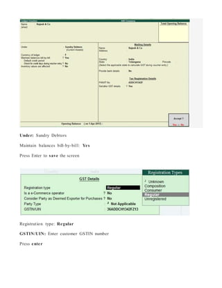 Under: Sundry Debtors
Maintain balances bill-by-bill: Yes
Press Enter to save the screen
Registration type: Regular
GSTIN/UIN: Enter customer GSTIN number
Press enter
 