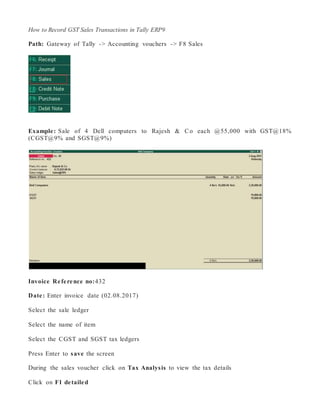 How to Record GST Sales Transactions in Tally ERP9
Path: Gateway of Tally -> Accounting vouchers -> F8 Sales
Example: Sale of 4 Dell computers to Rajesh & Co each @55,000 with GST@18%
(CGST@9% and SGST@9%)
Invoice Reference no:432
Date: Enter invoice date (02.08.2017)
Select the sale ledger
Select the name of item
Select the CGST and SGST tax ledgers
Press Enter to save the screen
During the sales voucher click on Tax Analysis to view the tax details
Click on F1 detailed
 