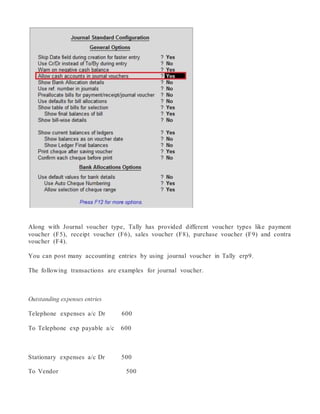 Along with Journal voucher type, Tally has provided different voucher types like payment
voucher (F5), receipt voucher (F6), sales voucher (F8), purchase voucher (F9) and contra
voucher (F4).
You can post many accounting entries by using journal voucher in Tally erp9.
The following transactions are examples for journal voucher.
Outstanding expenses entries
Telephone expenses a/c Dr 600
To Telephone exp payable a/c 600
Stationary expenses a/c Dr 500
To Vendor 500
 